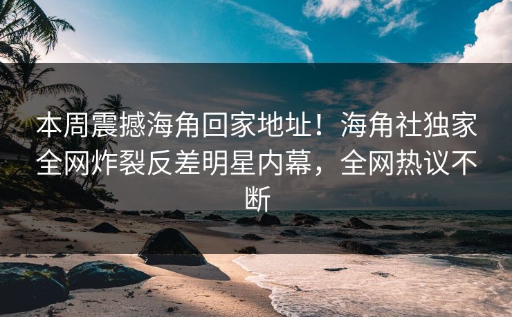 本周震撼海角回家地址！海角社独家全网炸裂反差明星内幕，全网热议不断