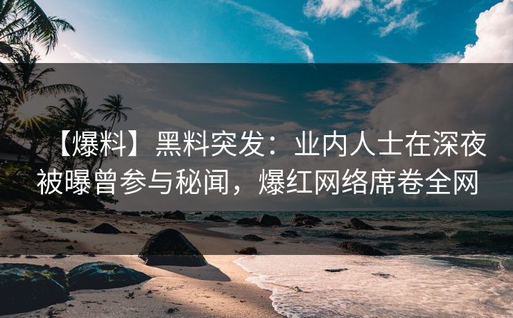 【爆料】黑料突发：业内人士在深夜被曝曾参与秘闻，爆红网络席卷全网