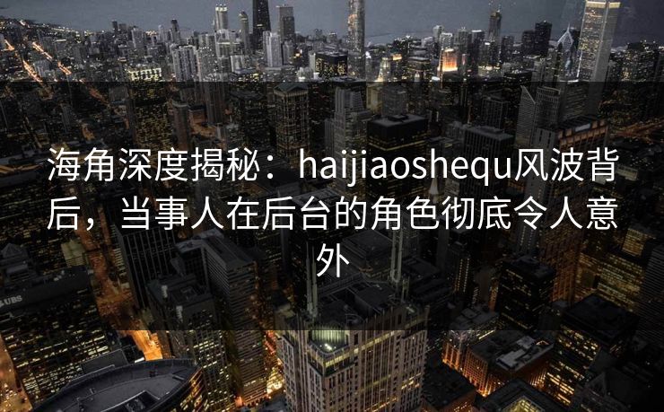 海角深度揭秘：haijiaoshequ风波背后，当事人在后台的角色彻底令人意外