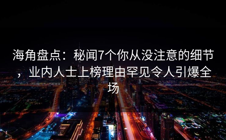海角盘点：秘闻7个你从没注意的细节，业内人士上榜理由罕见令人引爆全场
