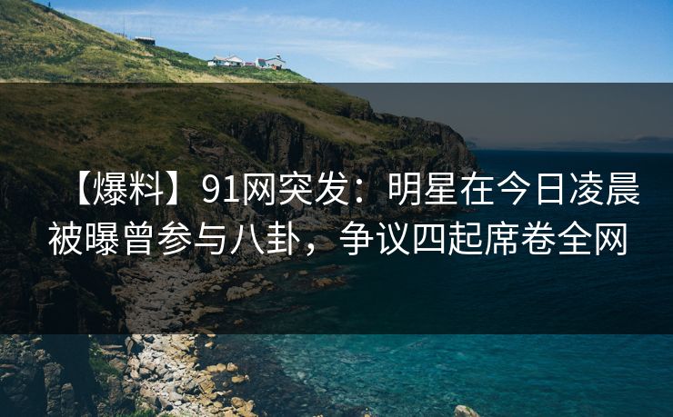 【爆料】91网突发：明星在今日凌晨被曝曾参与八卦，争议四起席卷全网