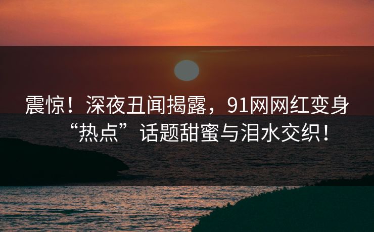 震惊！深夜丑闻揭露，91网网红变身“热点”话题甜蜜与泪水交织！