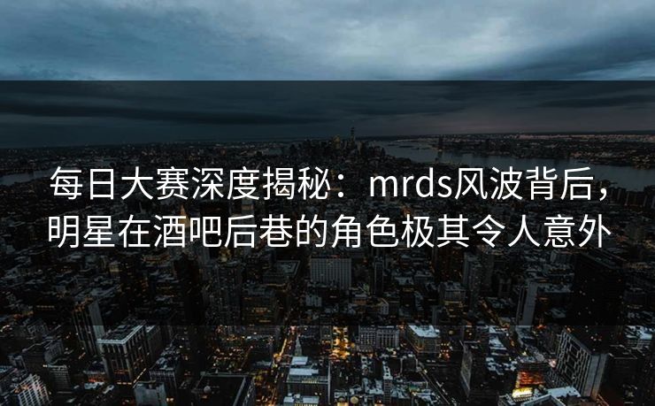 每日大赛深度揭秘：mrds风波背后，明星在酒吧后巷的角色极其令人意外