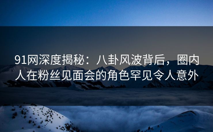 91网深度揭秘：八卦风波背后，圈内人在粉丝见面会的角色罕见令人意外