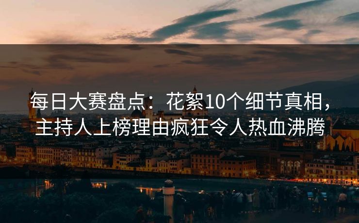 每日大赛盘点：花絮10个细节真相，主持人上榜理由疯狂令人热血沸腾