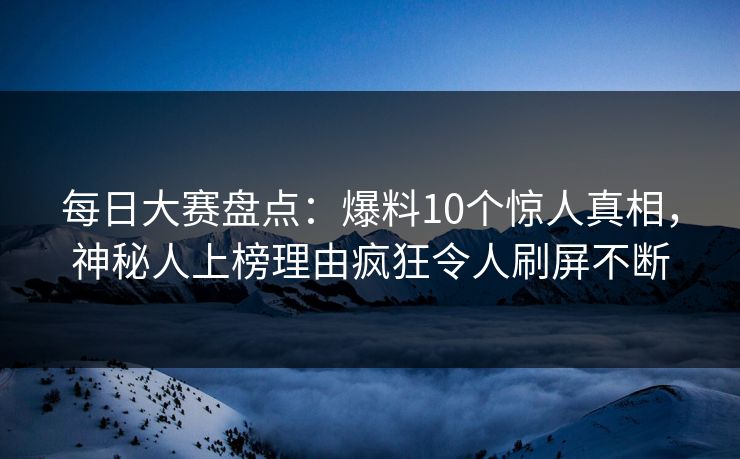 每日大赛盘点：爆料10个惊人真相，神秘人上榜理由疯狂令人刷屏不断