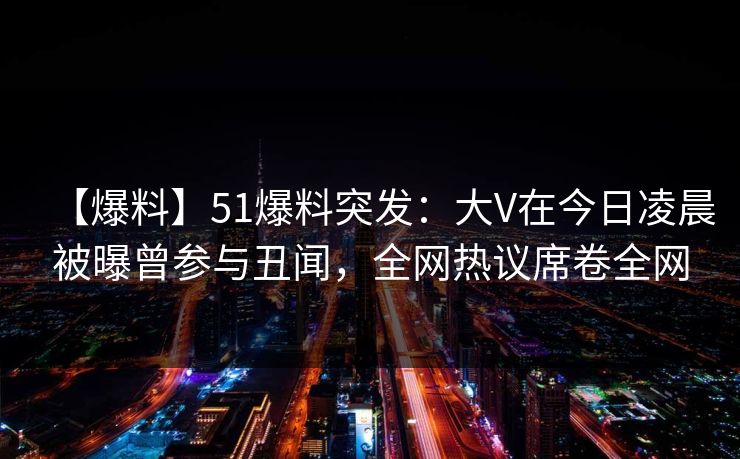 【爆料】51爆料突发：大V在今日凌晨被曝曾参与丑闻，全网热议席卷全网