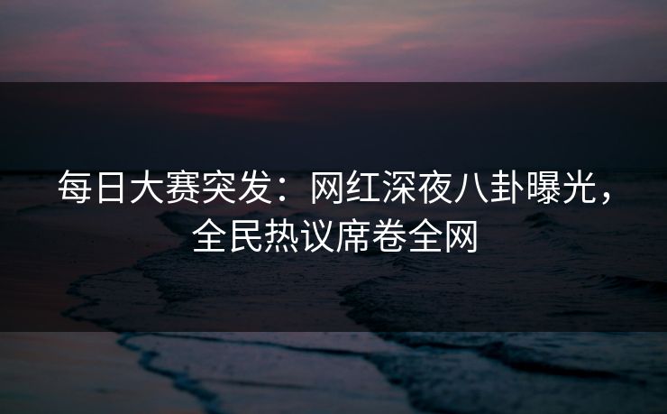 每日大赛突发：网红深夜八卦曝光，全民热议席卷全网