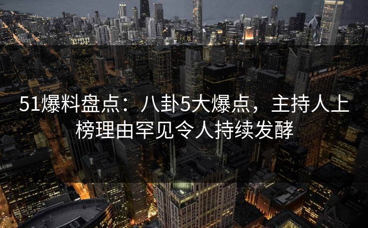 51爆料盘点：八卦5大爆点，主持人上榜理由罕见令人持续发酵
