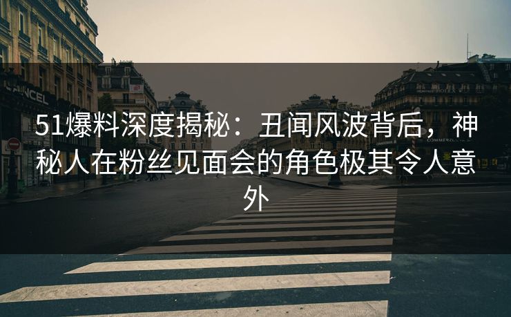 51爆料深度揭秘：丑闻风波背后，神秘人在粉丝见面会的角色极其令人意外