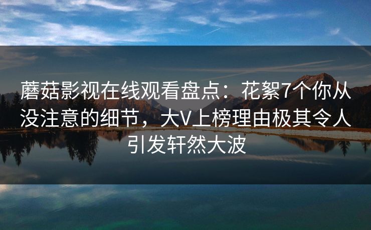 蘑菇影视在线观看盘点：花絮7个你从没注意的细节，大V上榜理由极其令人引发轩然大波