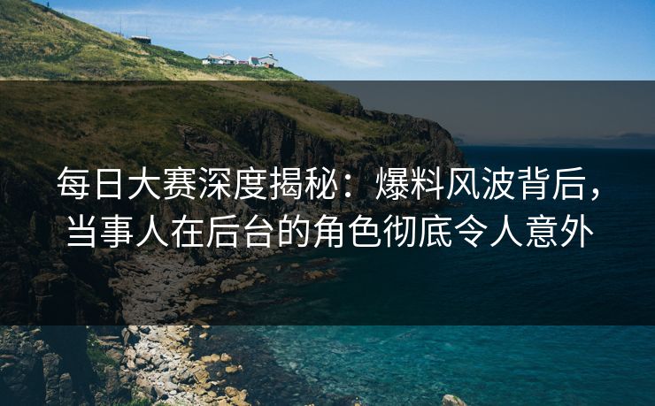 每日大赛深度揭秘：爆料风波背后，当事人在后台的角色彻底令人意外