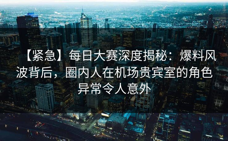 【紧急】每日大赛深度揭秘：爆料风波背后，圈内人在机场贵宾室的角色异常令人意外
