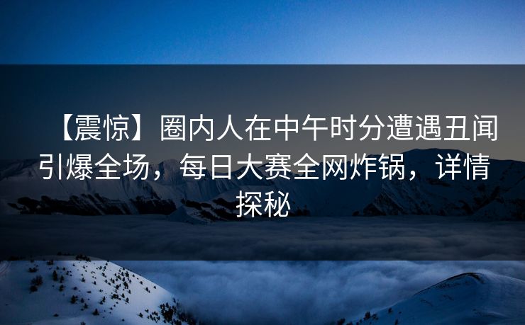 【震惊】圈内人在中午时分遭遇丑闻引爆全场，每日大赛全网炸锅，详情探秘