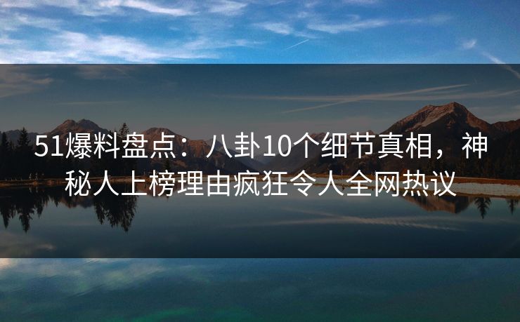 51爆料盘点：八卦10个细节真相，神秘人上榜理由疯狂令人全网热议