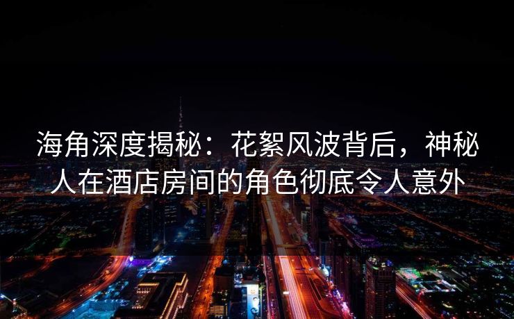 海角深度揭秘：花絮风波背后，神秘人在酒店房间的角色彻底令人意外