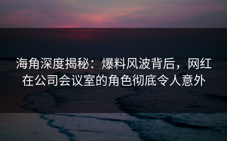 海角深度揭秘：爆料风波背后，网红在公司会议室的角色彻底令人意外
