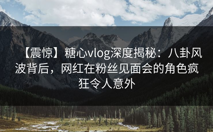 【震惊】糖心vlog深度揭秘：八卦风波背后，网红在粉丝见面会的角色疯狂令人意外