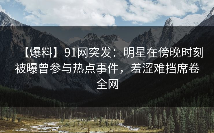 【爆料】91网突发：明星在傍晚时刻被曝曾参与热点事件，羞涩难挡席卷全网