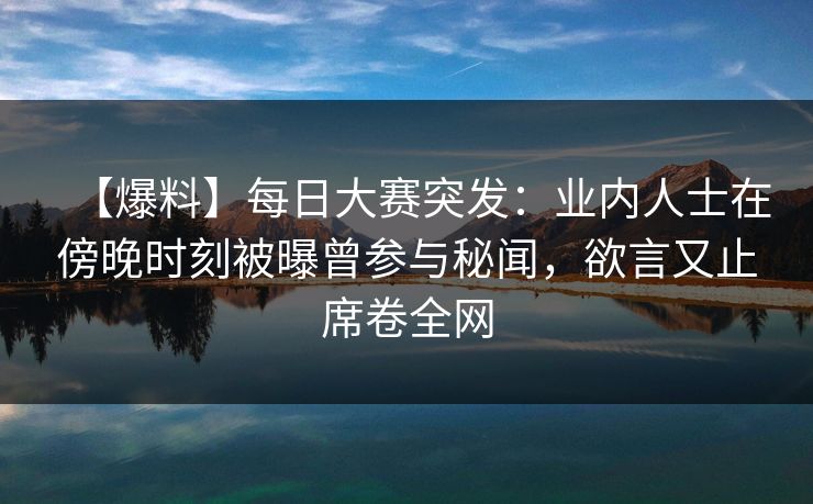 【爆料】每日大赛突发：业内人士在傍晚时刻被曝曾参与秘闻，欲言又止席卷全网