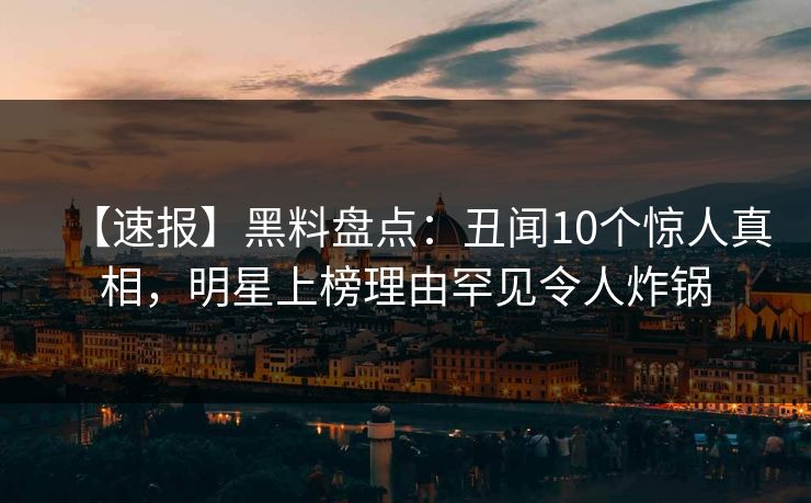 【速报】黑料盘点：丑闻10个惊人真相，明星上榜理由罕见令人炸锅