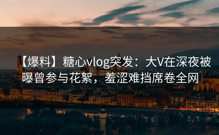 【爆料】糖心vlog突发：大V在深夜被曝曾参与花絮，羞涩难挡席卷全网