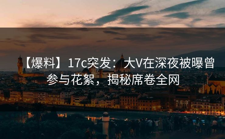 【爆料】17c突发：大V在深夜被曝曾参与花絮，揭秘席卷全网