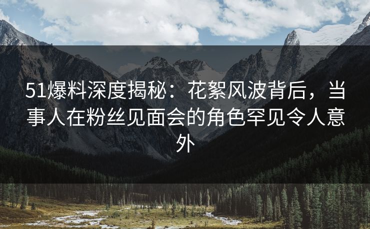 51爆料深度揭秘：花絮风波背后，当事人在粉丝见面会的角色罕见令人意外