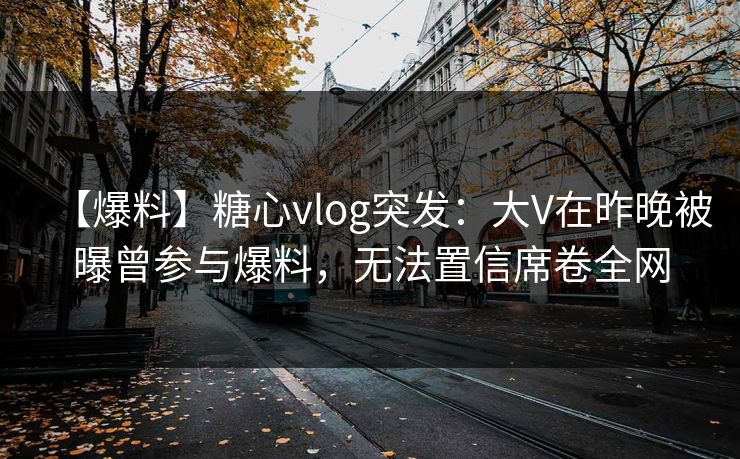 【爆料】糖心vlog突发：大V在昨晚被曝曾参与爆料，无法置信席卷全网