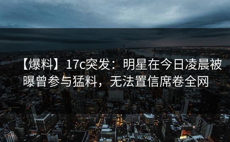 【爆料】17c突发：明星在今日凌晨被曝曾参与猛料，无法置信席卷全网
