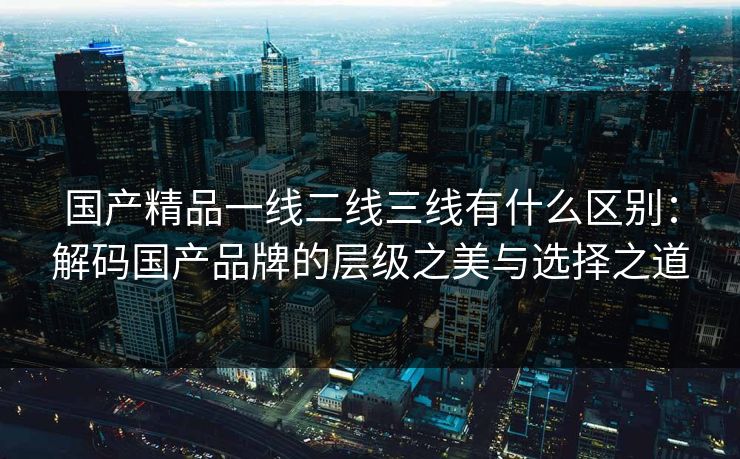 国产精品一线二线三线有什么区别：解码国产品牌的层级之美与选择之道