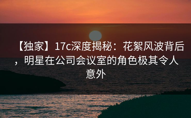 【独家】17c深度揭秘：花絮风波背后，明星在公司会议室的角色极其令人意外