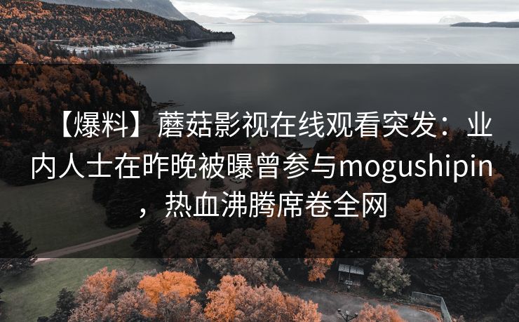 【爆料】蘑菇影视在线观看突发：业内人士在昨晚被曝曾参与mogushipin，热血沸腾席卷全网