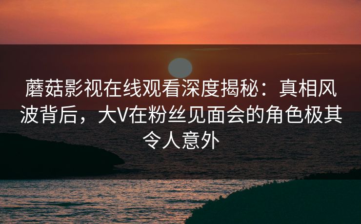 蘑菇影视在线观看深度揭秘：真相风波背后，大V在粉丝见面会的角色极其令人意外