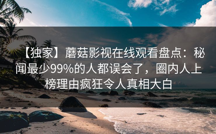 【独家】蘑菇影视在线观看盘点：秘闻最少99%的人都误会了，圈内人上榜理由疯狂令人真相大白