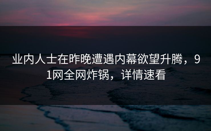 业内人士在昨晚遭遇内幕欲望升腾，91网全网炸锅，详情速看