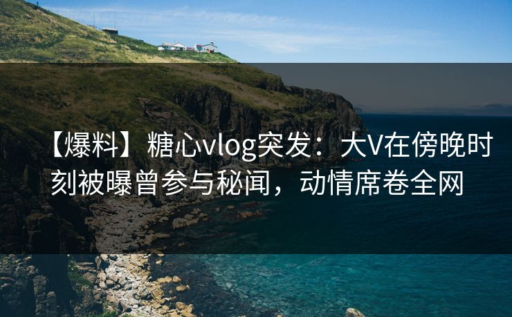 【爆料】糖心vlog突发：大V在傍晚时刻被曝曾参与秘闻，动情席卷全网