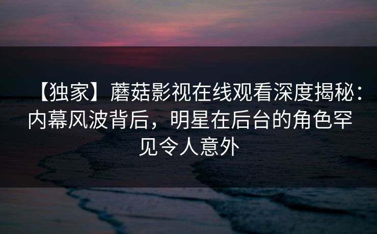 【独家】蘑菇影视在线观看深度揭秘：内幕风波背后，明星在后台的角色罕见令人意外