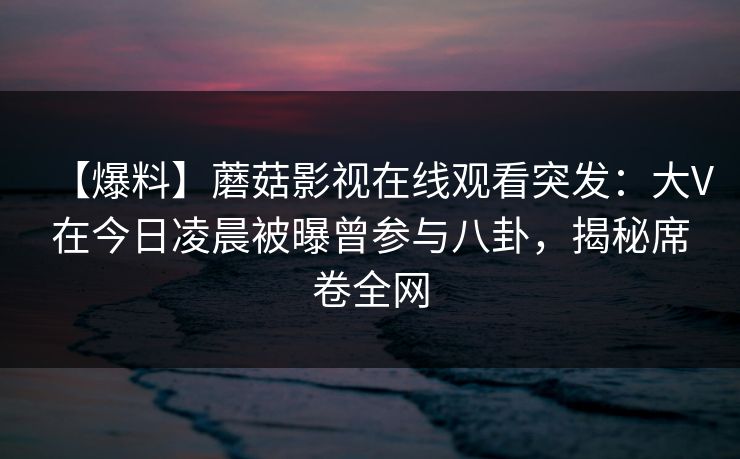 【爆料】蘑菇影视在线观看突发：大V在今日凌晨被曝曾参与八卦，揭秘席卷全网