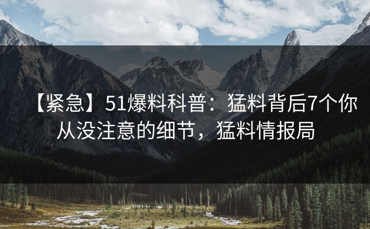 【紧急】51爆料科普：猛料背后7个你从没注意的细节，猛料情报局