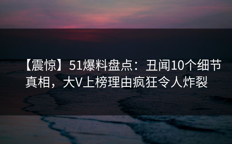 【震惊】51爆料盘点：丑闻10个细节真相，大V上榜理由疯狂令人炸裂