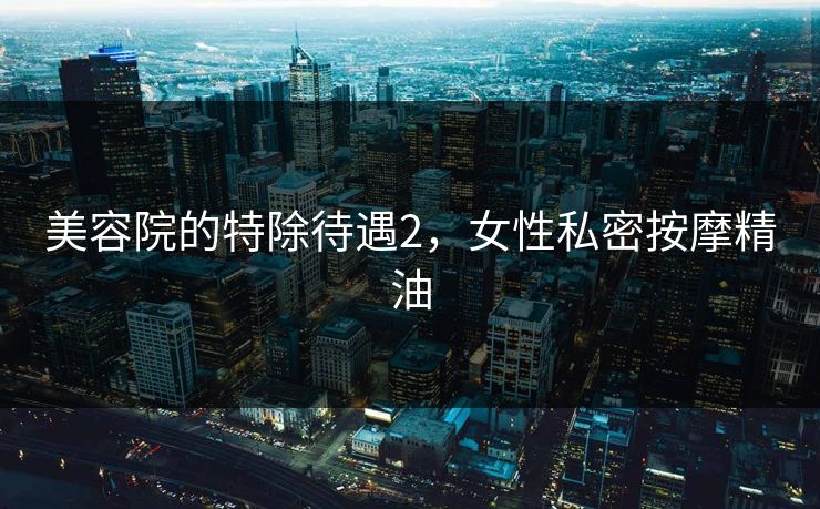 美容院的特除待遇2，女性私密按摩精油