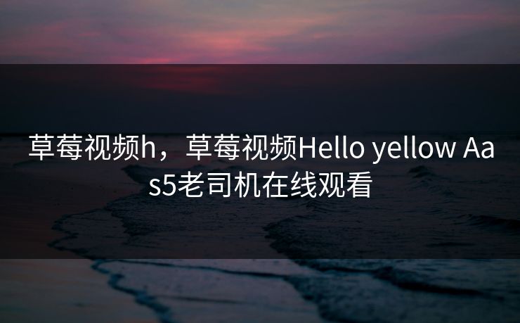 草莓视频h，草莓视频Hello yellow Aas5老司机在线观看