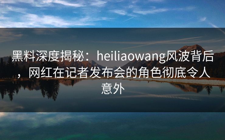 黑料深度揭秘：heiliaowang风波背后，网红在记者发布会的角色彻底令人意外