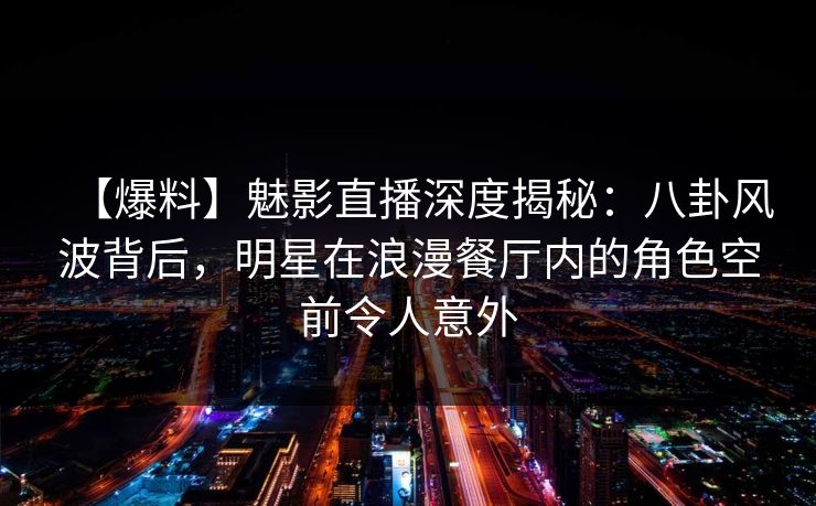 【爆料】魅影直播深度揭秘：八卦风波背后，明星在浪漫餐厅内的角色空前令人意外