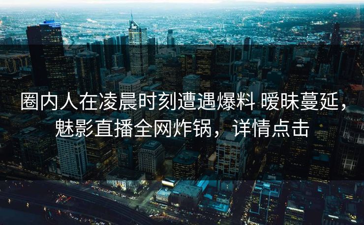 圈内人在凌晨时刻遭遇爆料 暧昧蔓延，魅影直播全网炸锅，详情点击