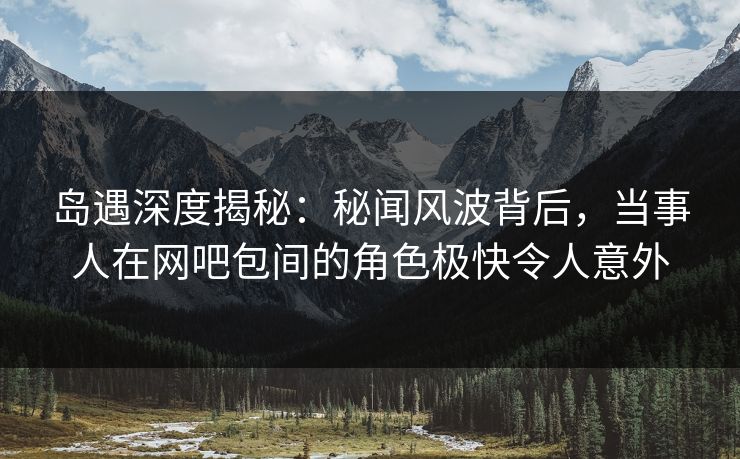 岛遇深度揭秘：秘闻风波背后，当事人在网吧包间的角色极快令人意外