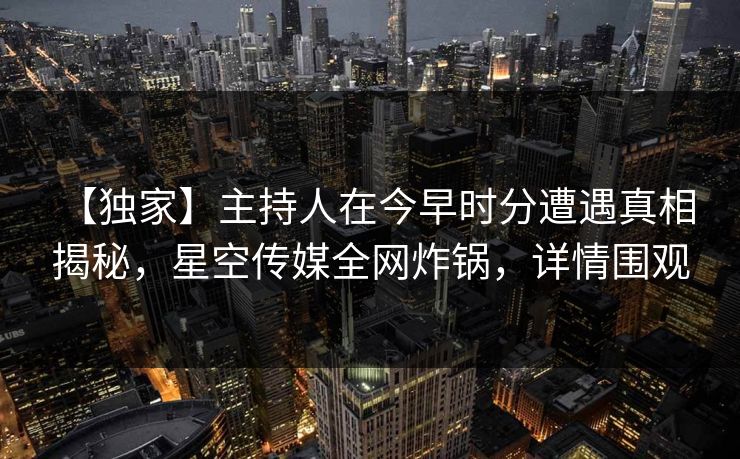 【独家】主持人在今早时分遭遇真相 揭秘，星空传媒全网炸锅，详情围观