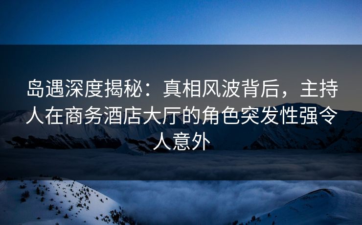 岛遇深度揭秘：真相风波背后，主持人在商务酒店大厅的角色突发性强令人意外