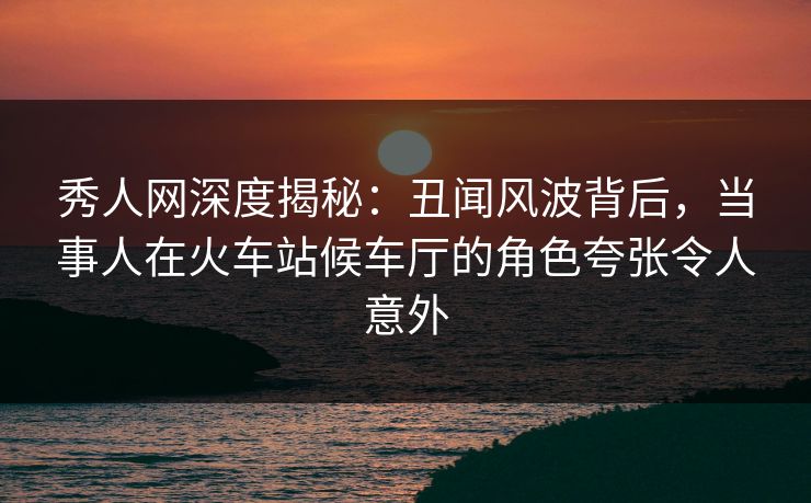 秀人网深度揭秘:丑闻风波背后,当事人在火车站候车厅的角色夸张令人意外 秀人网深度揭秘:丑闻风波背后,当事人在火车站候车厅的角色夸张令人意外